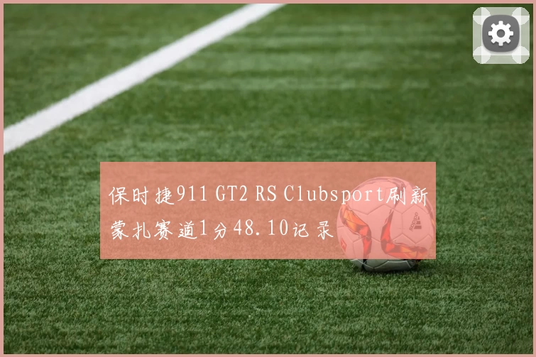 保时捷911 GT2 RS Clubsport刷新蒙扎赛道1分48.10记录