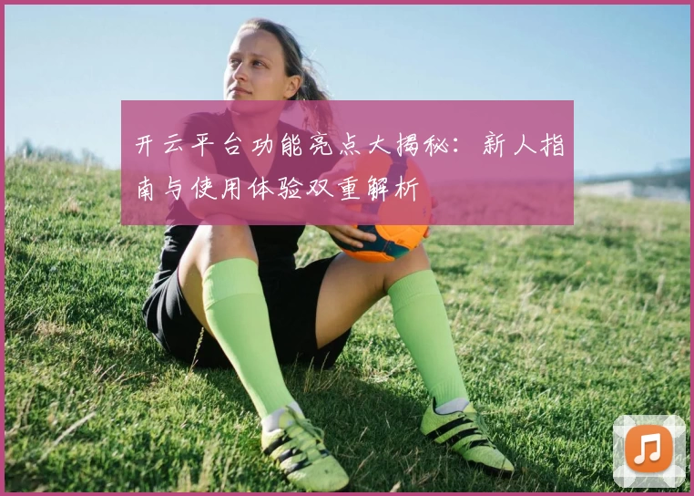 开云平台功能亮点大揭秘：新人指南与使用体验双重解析
