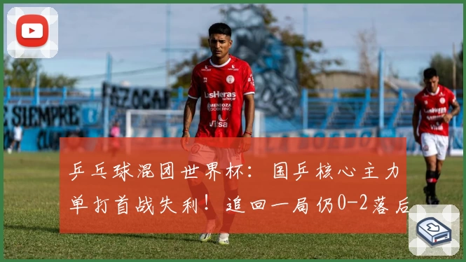 乒乓球混团世界杯：国乒核心主力单打首战失利！追回一局仍0-2落后