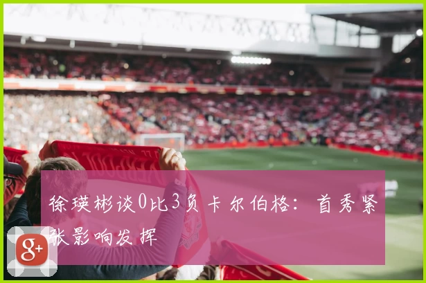 徐瑛彬谈0比3负卡尔伯格：首秀紧张影响发挥