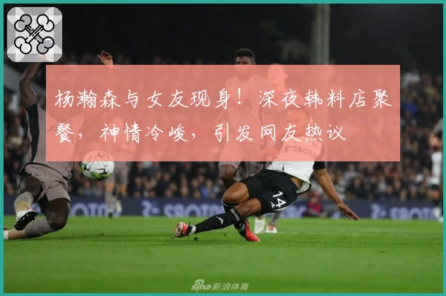 杨瀚森与女友现身！深夜韩料店聚餐，神情冷峻，引发网友热议