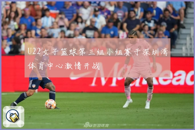 U22女子篮球第三组小组赛于深圳湾体育中心激情开战