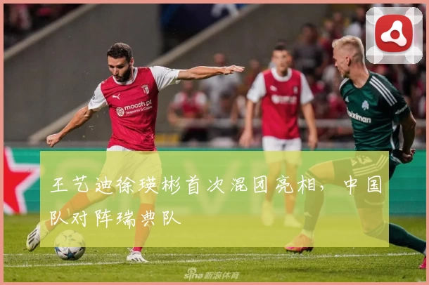 王艺迪徐瑛彬首次混团亮相，中国队对阵瑞典队