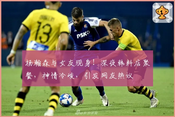 杨瀚森与女友现身！深夜韩料店聚餐，神情冷峻，引发网友热议