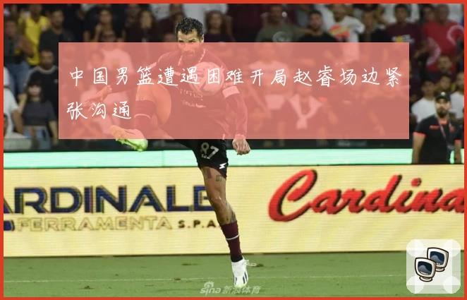 中国男篮遭遇困难开局赵睿场边紧张沟通