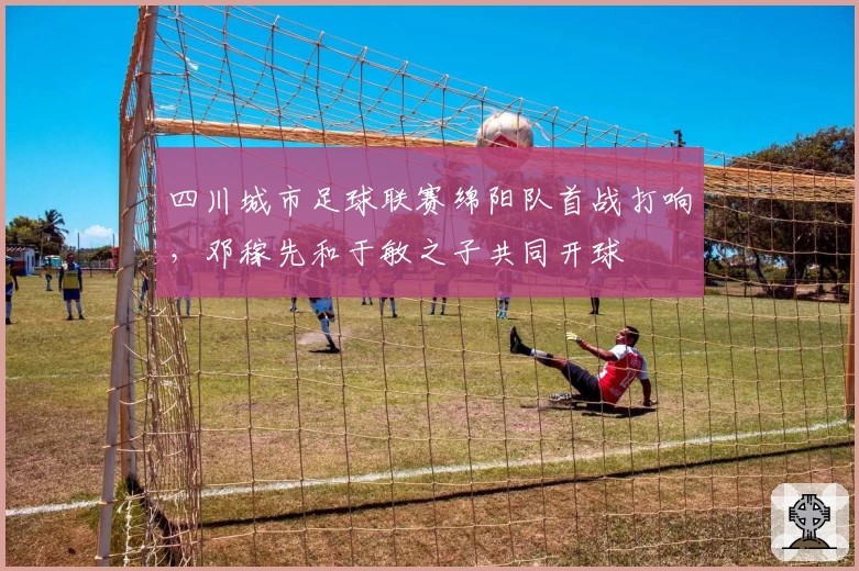 四川城市足球联赛绵阳队首战打响,邓稼先和于敏之子共同开球