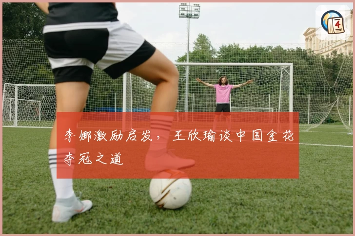 李娜激励启发，王欣瑜谈中国金花夺冠之道