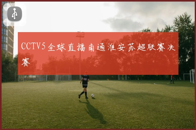 CCTV5全球直播南通淮安苏超联赛决赛