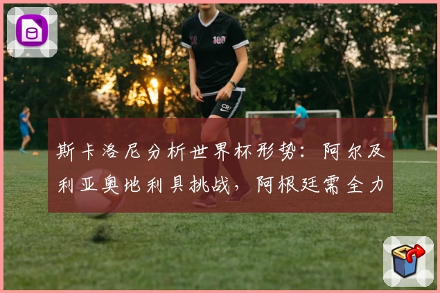 斯卡洛尼分析世界杯形势：阿尔及利亚奥地利具挑战，阿根廷需全力以赴