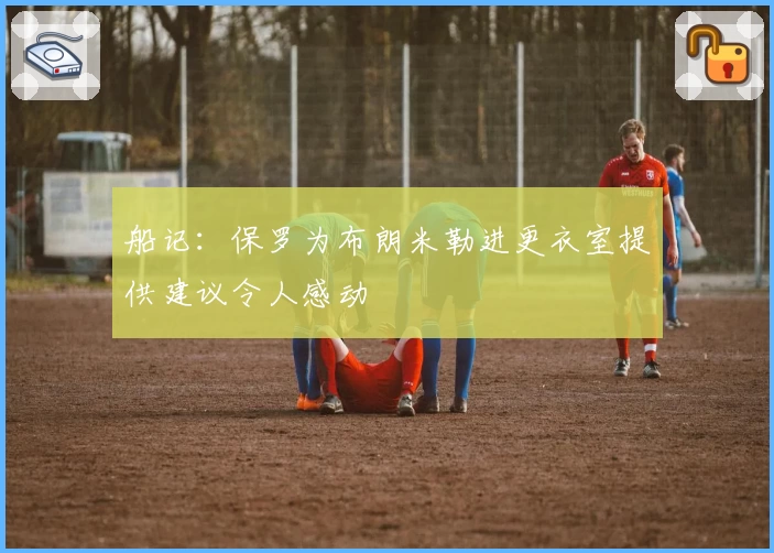 船记：保罗为布朗米勒进更衣室提供建议令人感动