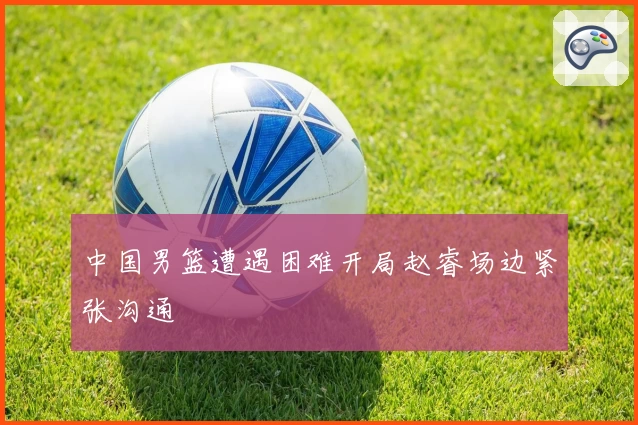 中国男篮遭遇困难开局赵睿场边紧张沟通