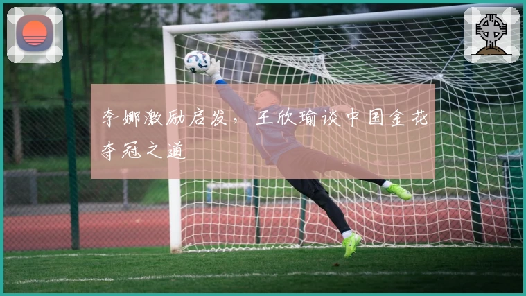 李娜激励启发，王欣瑜谈中国金花夺冠之道