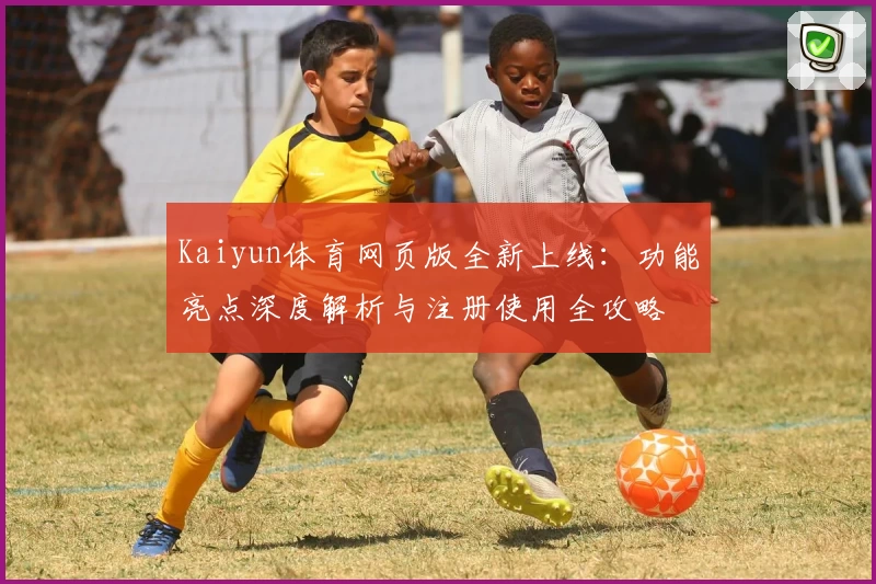 Kaiyun体育网页版全新上线：功能亮点深度解析与注册使用全攻略