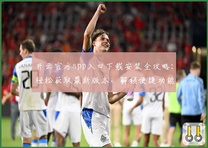 开云官方app入口下载安装全攻略：轻松获取最新版本，解锁便捷功能体验