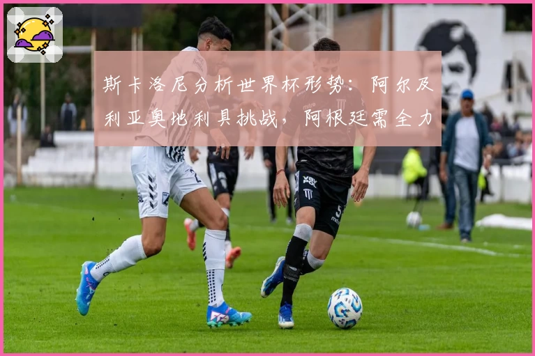 斯卡洛尼分析世界杯形势：阿尔及利亚奥地利具挑战，阿根廷需全力以赴